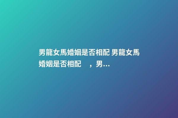 男龍女馬婚姻是否相配 男龍女馬婚姻是否相配，男龍女馬婚姻相配好嗎？